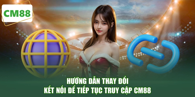Hướng dẫn thay đổi kết nối để tiếp tục truy cập CM88